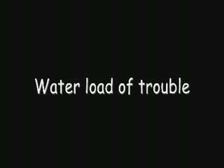  - Water load of trouble
